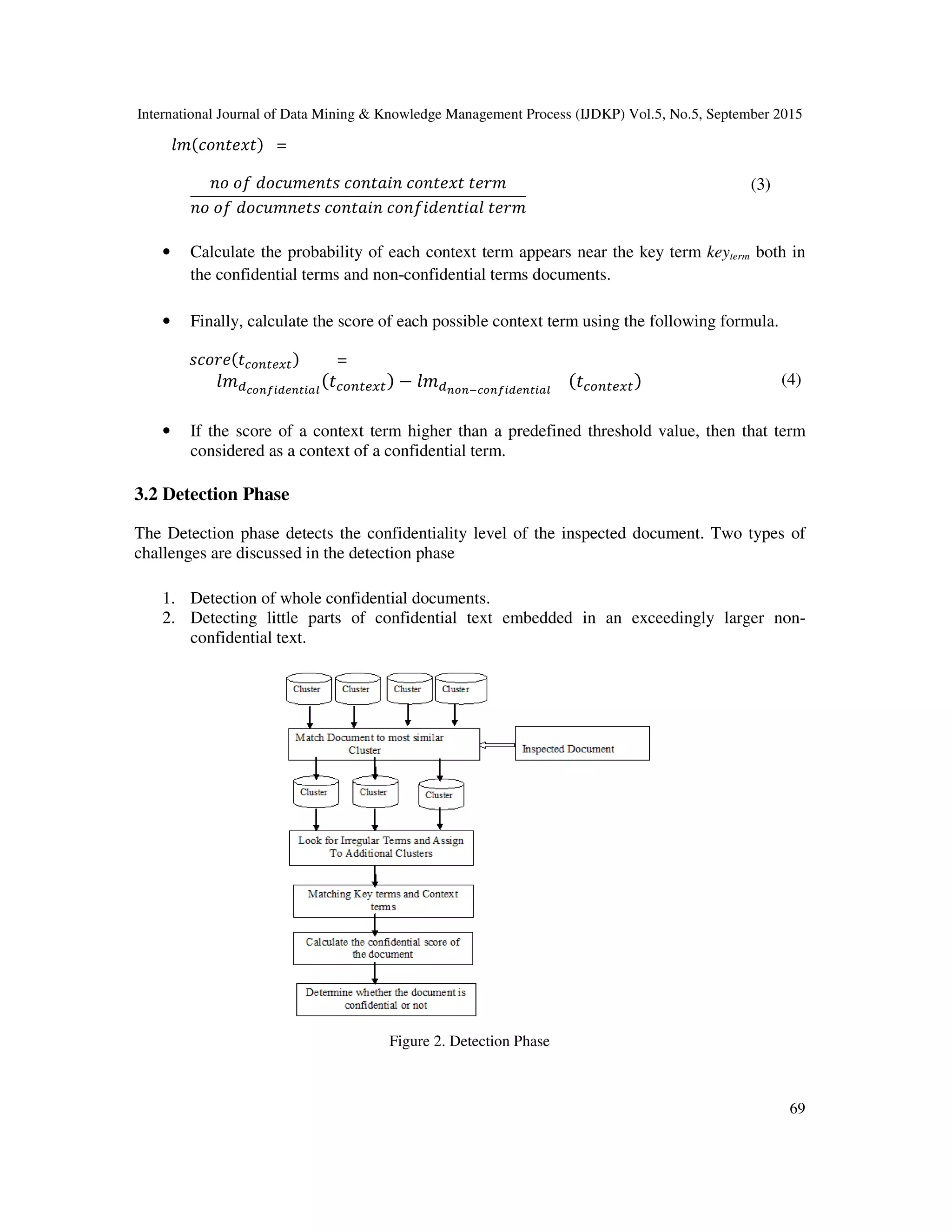 International Journal of Data Mining & Knowledge Management Process (IJDKP) Vol.5, No.5, September 2015
69
݈݉ሺܿ‫ݐݔ݁ݐ݊݋‬ሻ =
݊‫݋‬ ‫݂݋‬ ݀‫ݏݐ݊݁݉ݑܿ݋‬ ܿ‫݊݅ܽݐ݊݋‬ ܿ‫ݐݔ݁ݐ݊݋‬ ‫݉ݎ݁ݐ‬
݊‫݋‬ ‫݂݋‬ ݀‫ݏݐ݁݊݉ݑܿ݋‬ ܿ‫݊݅ܽݐ݊݋‬ ܿ‫݈ܽ݅ݐ݂݊݁݀݅݊݋‬ ‫݉ݎ݁ݐ‬
(3)
• Calculate the probability of each context term appears near the key term keyterm both in
the confidential terms and non-confidential terms documents.
• Finally, calculate the score of each possible context term using the following formula.
‫݁ݎ݋ܿݏ‬ሺ‫ݐ‬௖௢௡௧௘௫௧ሻ =
݈݉ௗ೎೚೙೑೔೏೐೙೟೔ೌ೗
ሺ‫ݐ‬௖௢௡௧௘௫௧ሻ − ݈݉ௗ೙೚೙ష೎೚೙೑೔೏೐೙೟೔ೌ೗
ሺ‫ݐ‬௖௢௡௧௘௫௧ሻ (4)
• If the score of a context term higher than a predefined threshold value, then that term
considered as a context of a confidential term.
3.2 Detection Phase
The Detection phase detects the confidentiality level of the inspected document. Two types of
challenges are discussed in the detection phase
1. Detection of whole confidential documents.
2. Detecting little parts of confidential text embedded in an exceedingly larger non-
confidential text.
Figure 2. Detection Phase
 