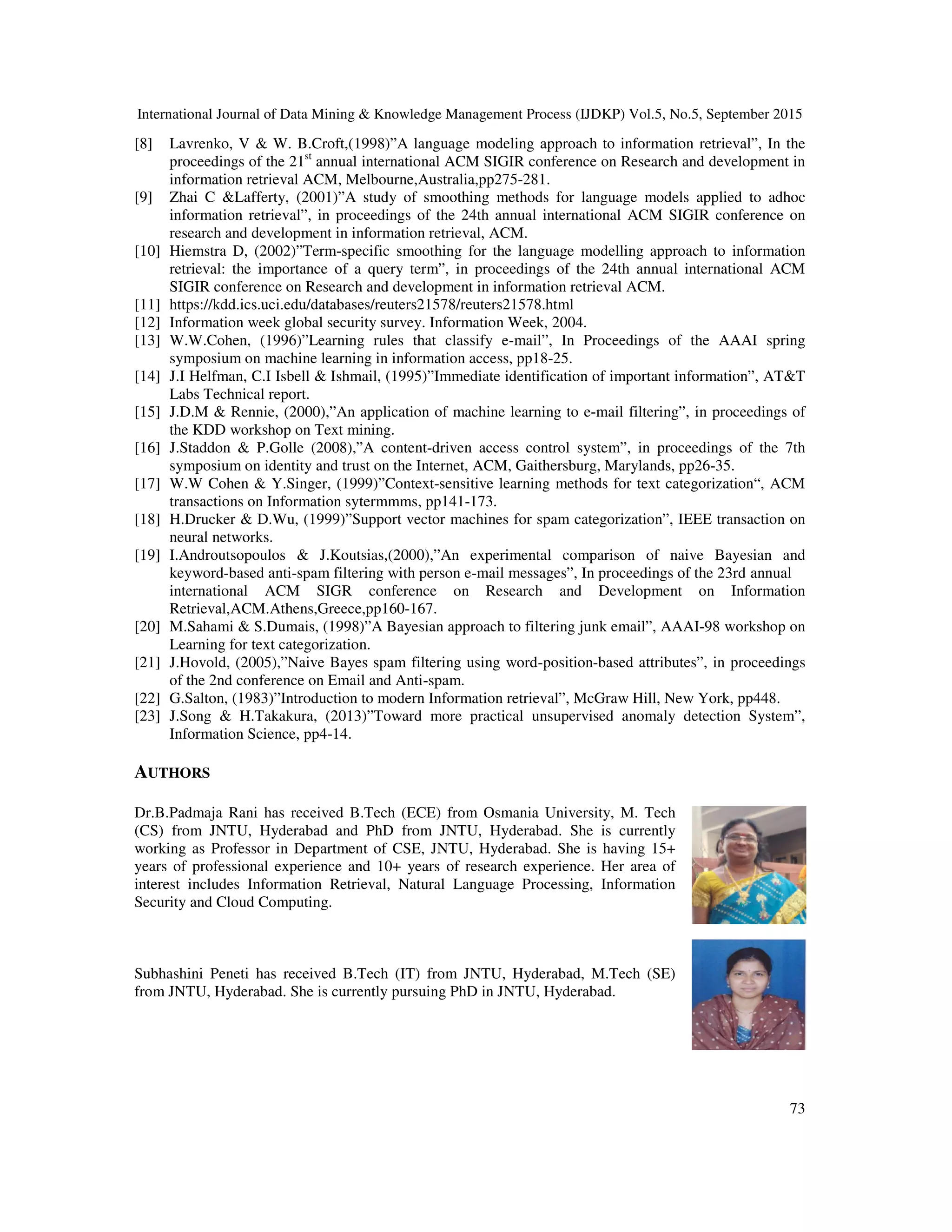 International Journal of Data Mining & Knowledge Management Process (IJDKP) Vol.5, No.5, September 2015
73
[8] Lavrenko, V & W. B.Croft,(1998)”A language modeling approach to information retrieval”, In the
proceedings of the 21st
annual international ACM SIGIR conference on Research and development in
information retrieval ACM, Melbourne,Australia,pp275-281.
[9] Zhai C &Lafferty, (2001)”A study of smoothing methods for language models applied to adhoc
information retrieval”, in proceedings of the 24th annual international ACM SIGIR conference on
research and development in information retrieval, ACM.
[10] Hiemstra D, (2002)”Term-specific smoothing for the language modelling approach to information
retrieval: the importance of a query term”, in proceedings of the 24th annual international ACM
SIGIR conference on Research and development in information retrieval ACM.
[11] https://kdd.ics.uci.edu/databases/reuters21578/reuters21578.html
[12] Information week global security survey. Information Week, 2004.
[13] W.W.Cohen, (1996)”Learning rules that classify e-mail”, In Proceedings of the AAAI spring
symposium on machine learning in information access, pp18-25.
[14] J.I Helfman, C.I Isbell & Ishmail, (1995)”Immediate identification of important information”, AT&T
Labs Technical report.
[15] J.D.M & Rennie, (2000),”An application of machine learning to e-mail filtering”, in proceedings of
the KDD workshop on Text mining.
[16] J.Staddon & P.Golle (2008),”A content-driven access control system”, in proceedings of the 7th
symposium on identity and trust on the Internet, ACM, Gaithersburg, Marylands, pp26-35.
[17] W.W Cohen & Y.Singer, (1999)”Context-sensitive learning methods for text categorization“, ACM
transactions on Information sytermmms, pp141-173.
[18] H.Drucker & D.Wu, (1999)”Support vector machines for spam categorization”, IEEE transaction on
neural networks.
[19] I.Androutsopoulos & J.Koutsias,(2000),”An experimental comparison of naive Bayesian and
keyword-based anti-spam filtering with person e-mail messages”, In proceedings of the 23rd annual
international ACM SIGR conference on Research and Development on Information
Retrieval,ACM.Athens,Greece,pp160-167.
[20] M.Sahami & S.Dumais, (1998)”A Bayesian approach to filtering junk email”, AAAI-98 workshop on
Learning for text categorization.
[21] J.Hovold, (2005),”Naive Bayes spam filtering using word-position-based attributes”, in proceedings
of the 2nd conference on Email and Anti-spam.
[22] G.Salton, (1983)”Introduction to modern Information retrieval”, McGraw Hill, New York, pp448.
[23] J.Song & H.Takakura, (2013)”Toward more practical unsupervised anomaly detection System”,
Information Science, pp4-14.
AUTHORS
Dr.B.Padmaja Rani has received B.Tech (ECE) from Osmania University, M. Tech
(CS) from JNTU, Hyderabad and PhD from JNTU, Hyderabad. She is currently
working as Professor in Department of CSE, JNTU, Hyderabad. She is having 15+
years of professional experience and 10+ years of research experience. Her area of
interest includes Information Retrieval, Natural Language Processing, Information
Security and Cloud Computing.
Subhashini Peneti has received B.Tech (IT) from JNTU, Hyderabad, M.Tech (SE)
from JNTU, Hyderabad. She is currently pursuing PhD in JNTU, Hyderabad.
 