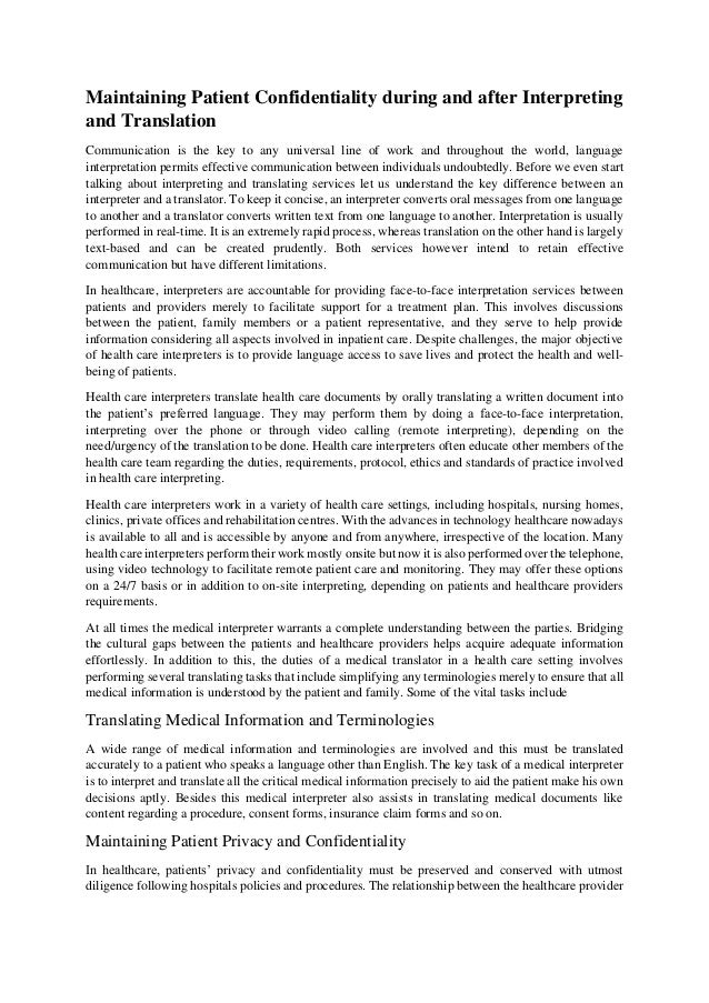Maintaining Patient Confidentiality during and after Interpreting
and Translation
Communication is the key to any universal line of work and throughout the world, language
interpretation permits effective communication between individuals undoubtedly. Before we even start
talking about interpreting and translating services let us understand the key difference between an
interpreter and a translator. To keep it concise, an interpreter converts oral messages from one language
to another and a translator converts written text from one language to another. Interpretation is usually
performed in real-time. It is an extremely rapid process, whereas translation on the other hand is largely
text-based and can be created prudently. Both services however intend to retain effective
communication but have different limitations.
In healthcare, interpreters are accountable for providing face-to-face interpretation services between
patients and providers merely to facilitate support for a treatment plan. This involves discussions
between the patient, family members or a patient representative, and they serve to help provide
information considering all aspects involved in inpatient care. Despite challenges, the major objective
of health care interpreters is to provide language access to save lives and protect the health and well-
being of patients.
Health care interpreters translate health care documents by orally translating a written document into
the patient’s preferred language. They may perform them by doing a face-to-face interpretation,
interpreting over the phone or through video calling (remote interpreting), depending on the
need/urgency of the translation to be done. Health care interpreters often educate other members of the
health care team regarding the duties, requirements, protocol, ethics and standards of practice involved
in health care interpreting.
Health care interpreters work in a variety of health care settings, including hospitals, nursing homes,
clinics, private offices and rehabilitation centres. With the advances in technology healthcare nowadays
is available to all and is accessible by anyone and from anywhere, irrespective of the location. Many
health care interpreters perform their work mostly onsite but now it is also performed over the telephone,
using video technology to facilitate remote patient care and monitoring. They may offer these options
on a 24/7 basis or in addition to on-site interpreting, depending on patients and healthcare providers
requirements.
At all times the medical interpreter warrants a complete understanding between the parties. Bridging
the cultural gaps between the patients and healthcare providers helps acquire adequate information
effortlessly. In addition to this, the duties of a medical translator in a health care setting involves
performing several translating tasks that include simplifying any terminologies merely to ensure that all
medical information is understood by the patient and family. Some of the vital tasks include
Translating Medical Information and Terminologies
A wide range of medical information and terminologies are involved and this must be translated
accurately to a patient who speaks a language other than English. The key task of a medical interpreter
is to interpret and translate all the critical medical information precisely to aid the patient make his own
decisions aptly. Besides this medical interpreter also assists in translating medical documents like
content regarding a procedure, consent forms, insurance claim forms and so on.
Maintaining Patient Privacy and Confidentiality
In healthcare, patients’ privacy and confidentiality must be preserved and conserved with utmost
diligence following hospitals policies and procedures. The relationship between the healthcare provider
 