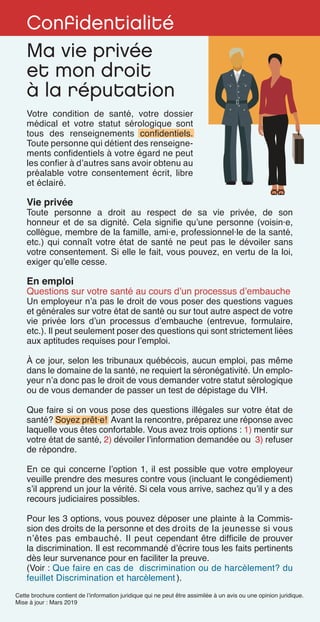 Confidentialité
Ma vie privée
et mon droit
à la réputation
Cette brochure contient de l’information juridique qui ne peut être assimilée à un avis ou une opinion juridique.
Mise à jour : Mars 2019
Votre condition de santé, votre dossier
médical et votre statut sérologique sont
tous des renseignements confidentiels.
Toute personne qui détient des renseigne-
ments confidentiels à votre égard ne peut
les confier à d’autres sans avoir obtenu au
préalable votre consentement écrit, libre
et éclairé.
Vie privée
Toute personne a droit au respect de sa vie privée, de son
honneur et de sa dignité. Cela signifie qu’une personne (voisin·e,
collègue, membre de la famille, ami·e, professionnel·le de la santé,
etc.) qui connaît votre état de santé ne peut pas le dévoiler sans
votre consentement. Si elle le fait, vous pouvez, en vertu de la loi,
exiger qu’elle cesse.
En emploi
Questions sur votre santé au cours d’un processus d’embauche
Un employeur n’a pas le droit de vous poser des questions vagues
et générales sur votre état de santé ou sur tout autre aspect de votre
vie privée lors d’un processus d’embauche (entrevue, formulaire,
etc.). Il peut seulement poser des questions qui sont strictement liées
aux aptitudes requises pour l’emploi.
À ce jour, selon les tribunaux québécois, aucun emploi, pas même
dans le domaine de la santé, ne requiert la séronégativité. Un emplo-
yeur n’a donc pas le droit de vous demander votre statut sérologique
ou de vous demander de passer un test de dépistage du VIH.
Que faire si on vous pose des questions illégales sur votre état de
santé? Soyez prêt·e! Avant la rencontre, préparez une réponse avec
laquelle vous êtes confortable. Vous avez trois options : 1) mentir sur
votre état de santé, 2) dévoiler l’information demandée ou 3) refuser
de répondre.
En ce qui concerne l’option 1, il est possible que votre employeur
veuille prendre des mesures contre vous (incluant le congédiement)
s’il apprend un jour la vérité. Si cela vous arrive, sachez qu’il y a des
recours judiciaires possibles.
Pour les 3 options, vous pouvez déposer une plainte à la Commis-
sion des droits de la personne et des droits de la jeunesse si vous
n’êtes pas embauché. Il peut cependant être difficile de prouver
la discrimination. Il est recommandé d’écrire tous les faits pertinents
dès leur survenance pour en faciliter la preuve.
(Voir : Que faire en cas de discrimination ou de harcèlement? du
feuillet Discrimination et harcèlement ).
 