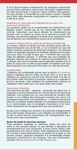 À la fin des formulaires préembauche, les employeurs demandent
souvent d’être autorisés à obtenir toute information supplémentaire
sur votre état de santé. Il s’agit d’un moyen d’obtenir votre autorisa-
tion pour accéder à l’ensemble de votre dossier médical. N’hésitez
pas à biffer cette demande d’autorisation et à apposer vos initiales
à côté de la rature.
Questions sur votre prise de médicaments au cours d’un
processus d’embauche
Les questions portant sur la consommation de médicaments sont
illégales lorsqu’il n’existe pas de lien raisonnable avec l’emploi
convoité. Cependant, vous devez déclarer les médicaments qui
peuvent avoir un impact au niveau de la sécurité au travail. Par
exemple, une personne appelée à contrôler de la machinerie lourde
devrait déclarer ses médicaments causant de la somnolence.
L’examen médical dans le cadre du processus d’embauche
Un examen médical ne devrait avoir lieu qu’après qu’une offre for-
melle d’embauche vous ait été faite. Le ou la médecin qui vous fait
passer l’examen n’a pas plus de droits que l’employeur. Il ou elle peut
vérifier vos aptitudes (physiques et mentales) requises pour le poste,
sans plus. Ainsi, il ou elle ne peut que: 1) confirmer que vous pos-
sédez les aptitudes requises, 2) confirmer que vous possédez les
aptitudes requises sous réserve de certains accommodements ou
3) déclarer que vous ne possédez pas les aptitudes requises pour le
poste. En aucun cas il ou elle ne peut révéler à l’employeur que vous
êtes séropositif·ve ou toute autre information sur votre état de santé.
Confidentialité
L’obligation de confidentialité décrite dans la section Vie privée ci-
dessus s’applique aussi en milieu de travail. Ainsi, si un·e de vos
collègues ou supérieur·es connaît votre état de santé, il ou elle ne
peut révéler cette information à personne, même à un·e supérieur·e
qui le lui demande. Cette obligation de confidentialité continue de
s’appliquer même après que vous ayez quitté votre emploi.
Assurances collectives
Une assurance est dite « collective » lorsqu’elle est offerte par un
employeur,unordreprofessionnel,etc.Danslecadred’uneassurance
collective, il est possible que l’on vous demande de remettre votre
dossier à un·e collègue des ressources humaines pour envoi à la
compagnie d’assurance. Il est conseillé de : 1) mettre les documents
dans une enveloppe scellée adressée à la compagnie d’assurance,
ou 2) communiquer avec la compagnie d’assurance et lui trans-
mettre directement les renseignements qui vous concernent.
De plus, tout·e collègue qui viendrait à connaître des renseignements
liés à votre dossier d’assurance a une obligation de confidentialité. Il
ou elle n’a pas le droit de communiquer ces renseignements à qui-
conque sans votre consentement.
Soins de santé et services sociaux
Toute personne, employée ou bénévole, offrant des soins de
santé ou des services sociaux ne peut dévoiler à quiconque les
renseignements qui vous concernent, à moins d’avoir obtenu votre
consentement écrit, libre et éclairé. Cette obligation de confidentia-
lité incombe à tout·e professionnel·e du secteur de la santé ou des
services sociaux. Quelques exceptions à la confidentialité existent
cependant, notamment en cas d’urgence. Pour plus d’information,
consultez VIH info droits (voir le feuillet Ressources).
 