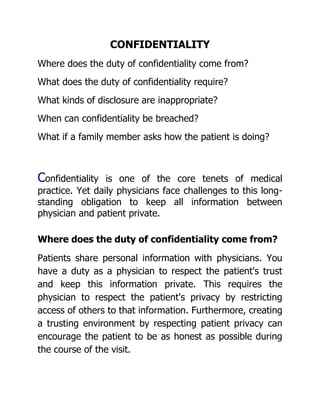 CONFIDENTIALITY
Where does the duty of confidentiality come from?
What does the duty of confidentiality require?
What kinds of disclosure are inappropriate?
When can confidentiality be breached?
What if a family member asks how the patient is doing?



Confidentiality  is one of the core tenets of medical
practice. Yet daily physicians face challenges to this long-
standing obligation to keep all information between
physician and patient private.

Where does the duty of confidentiality come from?
Patients share personal information with physicians. You
have a duty as a physician to respect the patient's trust
and keep this information private. This requires the
physician to respect the patient's privacy by restricting
access of others to that information. Furthermore, creating
a trusting environment by respecting patient privacy can
encourage the patient to be as honest as possible during
the course of the visit.
 