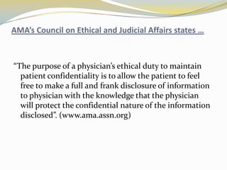 AMA’s Council on Ethical and Judicial Affairs states …



“The purpose of a physician’s ethical duty to maintain
  patient confidentiality is to allow the patient to feel
  free to make a full and frank disclosure of information
  to physician with the knowledge that the physician
  will protect the confidential nature of the information
  disclosed”. (www.ama.assn.org)
 