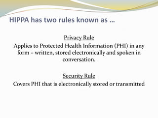 HIPPA has two rules known as …

                      Privacy Rule
 Applies to Protected Health Information (PHI) in any
  form – written, stored electronically and spoken in
                     conversation.

                      Security Rule
 Covers PHI that is electronically stored or transmitted
 
