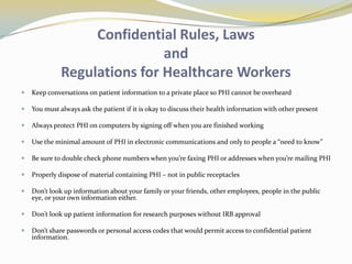 Confidential Rules, Laws
                              and
              Regulations for Healthcare Workers
   Keep conversations on patient information to a private place so PHI cannot be overheard

   You must always ask the patient if it is okay to discuss their health information with other present

   Always protect PHI on computers by signing off when you are finished working

   Use the minimal amount of PHI in electronic communications and only to people a “need to know”

   Be sure to double check phone numbers when you’re faxing PHI or addresses when you’re mailing PHI

   Properly dispose of material containing PHI – not in public receptacles

   Don’t look up information about your family or your friends, other employees, people in the public
    eye, or your own information either.

   Don’t look up patient information for research purposes without IRB approval

   Don’t share passwords or personal access codes that would permit access to confidential patient
    information.
 