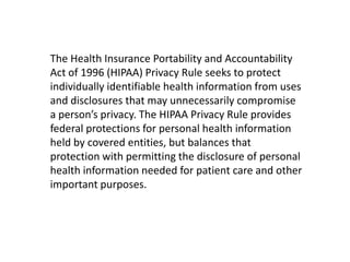 The Health Insurance Portability and Accountability
Act of 1996 (HIPAA) Privacy Rule seeks to protect
individually identifiable health information from uses
and disclosures that may unnecessarily compromise
a person’s privacy. The HIPAA Privacy Rule provides
federal protections for personal health information
held by covered entities, but balances that
protection with permitting the disclosure of personal
health information needed for patient care and other
important purposes.
 