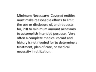 Minimum Necessary: Covered entities
must make reasonable efforts to limit
the use or disclosure of, and requests
for, PHI to minimum amount necessary
to accomplish intended purpose. Very
often a complete medical record and
history is not needed for to determine a
treatment, plan of care, or medical
necessity in utilization.
 