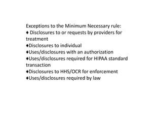 Exceptions to the Minimum Necessary rule:
♦ Disclosures to or requests by providers for
treatment
♦Disclosures to individual
♦Uses/disclosures with an authorization
♦Uses/disclosures required for HIPAA standard
transaction
♦Disclosures to HHS/OCR for enforcement
♦Uses/disclosures required by law
 
