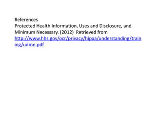 References
Protected Health Information, Uses and Disclosure, and
Minimum Necessary. (2012) Retrieved from
http://www.hhs.gov/ocr/privacy/hipaa/understanding/train
ing/udmn.pdf
 