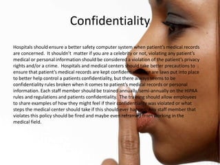 Confidentiality
Hospitals should ensure a better safety computer system when patient’s medical records
are concerned. It shouldn’t matter if you are a celebrity or not, violating any patient’s
medical or personal information should be considered a violation of the patient’s privacy
rights and/or a crime. Hospitals and medical centers should take better precautions to
ensure that patient’s medical records are kept confidential. There are laws put into place
to better help control a patients confidentiality, but there always seems to be
confidentiality rules broken when it comes to patient’s medical records or personal
information. Each staff member should be trained annually/semi-annually on the HIPAA
rules and regulations and patients confidentiality. The training should allow employees
to share examples of how they might feel if their confidentiality was violated or what
steps the medical center should take if this should ever happen. Any staff member that
violates this policy should be fired and maybe even reframed from working in the
medical field.
 