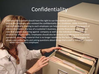 Confidentiality
I believe that a patient should have the right to sue the medical center as
well as the employee who violated the confidentiality law. (Goldman, 2008) Providing
this confidentiality training to each employee can help eliminate or reduce the breach of
clients information, the loss of a customer’s business, and the financial loss or criminal
case that a client may bring against company as well as the individual employee who
violated the privacy rights. Employees should also be trained on knowing how to protect
passwords, shredding material that is no longer needed by the facility, and reviewing the
privacy and policy rights and asking questions about things that a staff is not sure of helpful
when training every employee.
 
