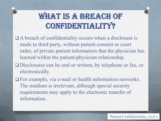  A breach of confidentiality occurs when a disclosure is
made to third party, without patient consent or court
order, of private patient information that the physician has
learned within the patient-physician relationship.
 Disclosures can be oral or written, by telephone or fax, or
electronically.
 For example, via e-mail or health information networks.
The medium is irrelevant, although special security
requirements may apply to the electronic transfer of
information.
What is a breach of
confidentiality?
Patient Confidentiality, (n.d.).
 