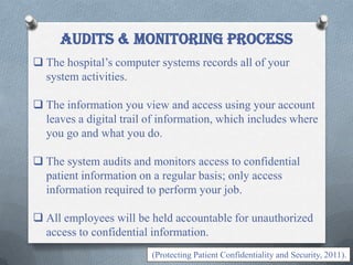 AUDITS & MONITORING process
 The hospital’s computer systems records all of your
system activities.
 The information you view and access using your account
leaves a digital trail of information, which includes where
you go and what you do.
 The system audits and monitors access to confidential
patient information on a regular basis; only access
information required to perform your job.
 All employees will be held accountable for unauthorized
access to confidential information.
(Protecting Patient Confidentiality and Security, 2011).
 
