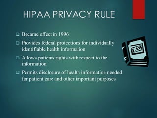 HIPAA PRIVACY RULE 
 Became effect in 1996 
 Provides federal protections for individually 
identifiable health information 
 Allows patients rights with respect to the 
information 
 Permits disclosure of health information needed 
for patient care and other important purposes 
 