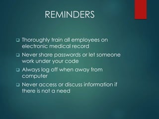 REMINDERS 
 Thoroughly train all employees on 
electronic medical record 
 Never share passwords or let someone 
work under your code 
 Always log off when away from 
computer 
 Never access or discuss information if 
there is not a need 
 