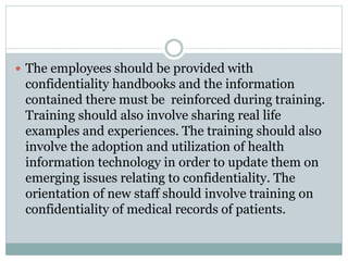  The employees should be provided with 
confidentiality handbooks and the information 
contained there must be reinforced during training. 
Training should also involve sharing real life 
examples and experiences. The training should also 
involve the adoption and utilization of health 
information technology in order to update them on 
emerging issues relating to confidentiality. The 
orientation of new staff should involve training on 
confidentiality of medical records of patients. 
 