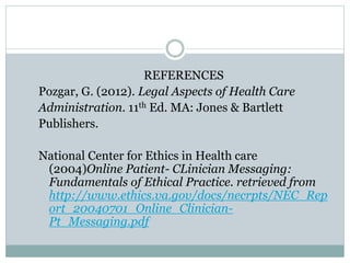 REFERENCES 
Pozgar, G. (2012). Legal Aspects of Health Care 
Administration. 11th Ed. MA: Jones & Bartlett 
Publishers. 
National Center for Ethics in Health care 
(2004)Online Patient- CLinician Messaging: 
Fundamentals of Ethical Practice. retrieved from 
http://www.ethics.va.gov/docs/necrpts/NEC_Rep 
ort_20040701_Online_Clinician- 
Pt_Messaging.pdf 
