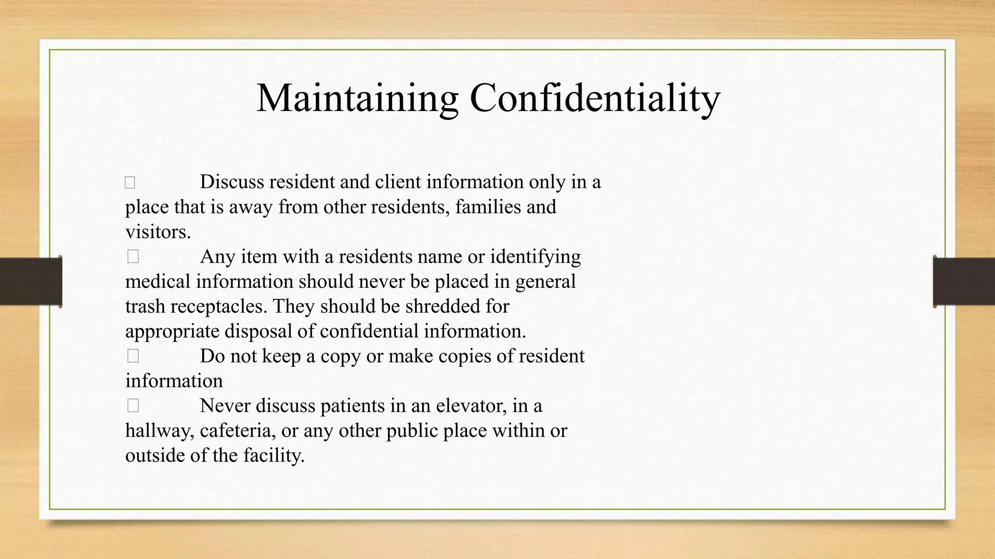 Discuss resident and client information only in a
place that is away from other residents, families and
visitors.
Any item with a residents name or identifying
medical information should never be placed in general
trash receptacles. They should be shredded for
appropriate disposal of confidential information.
Do not keep a copy or make copies of resident
information
Never discuss patients in an elevator, in a
hallway, cafeteria, or any other public place within or
outside of the facility.
Maintaining Confidentiality
 