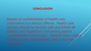 CONCLUSION
Breach of confidentiality of health care
information is a serious offense. Health care
workers should be familiar with and follow all
policies and regulations concerning patient
confidentiality and privacy. Patients have a right
to privacy and confidentiality and it must be
protected.
 