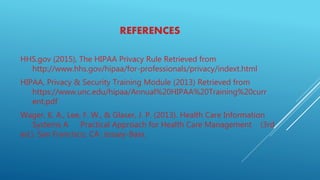 REFERENCES
HHS.gov (2015), The HIPAA Privacy Rule Retrieved from
http://www.hhs.gov/hipaa/for-professionals/privacy/indext.html
HIPAA, Privacy & Security Training Module (2013) Retrieved from
https://www.unc.edu/hipaa/Annual%20HIPAA%20Training%20curr
ent.pdf
Wager, K. A., Lee, F. W., & Glaser, J. P. (2013). Health Care Information
Systems A Practical Approach for Health Care Management (3rd
ed.). San Francisco, CA: Jossey-Bass.
 