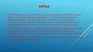 HIPAA
The Health Insurance portability and Accountability Act (HIPAA) Privacy
Rule is an important federal regulation. It is the first comprehensive
federal regulation that offers specific protection to private health
information (PHI). HIPAA Privacy Rule does permit the enforcement of
existing state laws that are more protective of the individuals privacy.
HIPAA allows healthcare workers to access a patient’s health information
for treatment, billing, payment, and general healthcare operations.
Information should be accessed only by those who have a need to know.
Utilizing private health information for personal access, gain, or disclosure
is a violation of the HIPAA rule.
(HHS.gov 2015)
 
