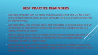 BEST PRACTICE REMINDERS
 DO keep computer sign-on codes and passwords secret, and DO NOT allow
unauthorized persons access to your computer. Also, use locked screensavers
for added privacy.
 DO keep notes, files, memory sticks, and computers in a secure place, and be
careful NOT to leave them in open areas outside your workplace,such as a
library, cafeteria, or airport.
 DO NOT place PHI or PII on a mobile device without required approval. DO
use encryption when sending or storing PHI or PII on mobile devices,
including “thumb” or “flash” drives.
 DO hold discussions of PHI in private areas and for job-related reasons only.
Also, be aware of places where others might overhear conversations,such as in
reception areas.
 