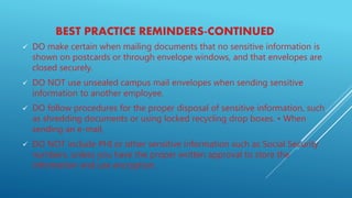 BEST PRACTICE REMINDERS-CONTINUED
 DO make certain when mailing documents that no sensitive information is
shown on postcards or through envelope windows, and that envelopes are
closed securely.
 DO NOT use unsealed campus mail envelopes when sending sensitive
information to another employee.
 DO follow procedures for the proper disposal of sensitive information, such
as shredding documents or using locked recycling drop boxes. • When
sending an e-mail,
 DO NOT include PHI or other sensitive information such as Social Security
numbers, unless you have the proper written approval to store the
information and use encryption.
 