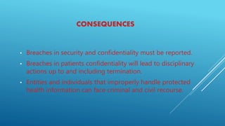 CONSEQUENCES
• Breaches in security and confidentiality must be reported.
• Breaches in patients confidentiality will lead to disciplinary
actions up to and including termination.
• Entities and individuals that improperly handle protected
health information can face criminal and civil recourse.
 