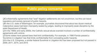 Public policy concerns
Confidentiality agreements that "seal" litigation settlements are not uncommon, but this can leave
regulators and society ignorant of public hazards.
In the U.S. state of Washington, for example, journalists discovered that about two dozen medical
malpractice cases had been improperly sealed by judges, leading to improperly weak discipline by the
state Department of Health.
 In the 1990s and early 2000s, the Catholic sexual abuse scandal involved a number of confidentiality
agreements with victims.
 Some states have passed laws that limit confidentiality. For example, in 1990 Florida passed a
'Sunshine in Litigation' law that limits confidentiality from concealing public hazards.
 In the U.S. Congress, a similar federal Sunshine in Litigation Act has been proposed but not passed in
2009, 2011, 2014, and 2015
10
 