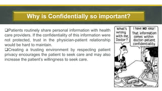 Patients routinely share personal information with health
care providers. If the confidentiality of this information were
not protected, trust in the physician-patient relationship
would be hard to maintain.
Creating a trusting environment by respecting patient
privacy encourages the patient to seek care and may also
increase the patient’s willingness to seek care.
Why is Confidentially so important?
6
 