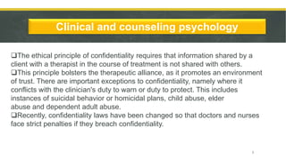 Clinical and counseling psychology
The ethical principle of confidentiality requires that information shared by a
client with a therapist in the course of treatment is not shared with others.
This principle bolsters the therapeutic alliance, as it promotes an environment
of trust. There are important exceptions to confidentiality, namely where it
conflicts with the clinician's duty to warn or duty to protect. This includes
instances of suicidal behavior or homicidal plans, child abuse, elder
abuse and dependent adult abuse.
Recently, confidentiality laws have been changed so that doctors and nurses
face strict penalties if they breach confidentiality.
7
 