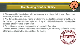 Add a Slide Title - 3Maintaining Confidentiality
Discuss resident and client information only in a place that is away from other
residents, families and visitors.
Any item with a residents name or identifying medical information should never
be placed in general trash receptacles. They should be shredded for appropriate
disposal of confidential information.
Do not keep a copy or make copies of resident information
Never discuss patients information in an elevator, in a hallway, cafeteria, or any
other public place within or outside of the facility.
9
 