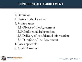 CONFIDENTIALITY AGREEMENT
1. Definition
2. Parties to the Contract
3. Main clauses
3.1 Object of the Agreement
3.2 Confidential information
3.3 Delivery of confidential information
3.4 Duration of the Agreement
4. Law applicable
5. Model Contract
www.globalnegotiator.com
 