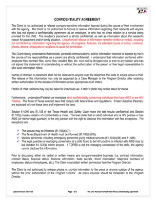 CONFIDENTIALITY AGREEMENT
The Client is not authorized to release company-sensitive information learned during the course of their involvement
with the agency. The Client is not authorized to discuss or release information regarding child residents with anyone
who has not signed a confidentiality agreement as an employee, or who has no direct relation to a service being
provided for the child. The resident’s placement is strictly confidential, as well as information about the resident’s
reason for placement and/or family situation. Unauthorized release of information (whether written or verbal), including
but not limited to; information regarding the agency, its programs, finances, it’s intended course of action, contracts,
photos, donors, employees or residents is cause for termination.

The Client hereby understands that records, personal communications, and/or information received or learned by me in
the course of my responsibilities as a parent are strictly confidential. I understand that information contained within
employee files, contract files, donor files, resident files, etc. must not be divulged now or ever to any person who has
not signed this statement of understanding or without the authorization of the person or their legal representative to
who such information refers.

Names of children in placement shall not be released to anyone over the telephone that calls to inquire about a child.
The release of this information may only be approved by a Case Manager or the Program Director after receiving
written authorization for the release of information and/or appropriate court orders.

Photos of child residents may only be taken for individual use. A child’s photo may not be taken for media.

Furthermore, I understand Federal law mandates strict confidentiality concerning individuals that have AIDS or are HIV
Positive. The State of Texas enacted laws that comply with federal laws and regulations. Foster/ Adoptive Parent(s)
are expected to know these laws and implement the laws.

Section 81.046 and 81.103 of the Texas Health and Safety Code make the test results confidential and Section
81.103(j) makes violation of confidentiality a crime. The laws state that an adult individual who is HIV positive or has
AIDS (or his/her legal guardian) is the only person with the right to disclose this information with few exceptions. The
exceptions are:

          The spouse may be informed (81.103(b)(7));
          The Texas Department of Health must be informed (81.103(b)(91));
          Medical personnel, including emergency personnel giving medical services (81.103(b)(94) and 81.046).
          The legal guardian or managing conservator of a child found to be HIV positive or infected with AIDS may by
           law (section 81.103(d) inform anyone. If TDPRS is not the managing conservator of the child, the agency
           cannot disclose this information.

Prior to discussing either via verbal or written means any company-sensitive business (i.e. contract information,
contract status, financial status, financial information, trade secrets, donor information, telephone numbers of
employees, status of employees, etc.), The Client must obtain written permission from the Program Director.

The Client is not authorized to release photos or provide information to the press or anyone outside of the agency
without the prior authorization of the Program Director. All press inquiries should be forwarded to the Program
Director.



 Latest Revision: 06/01/09                         Page 1 of 2       file: CPA Policies/Forms/Parent Files/Confidentiality Agreement
 