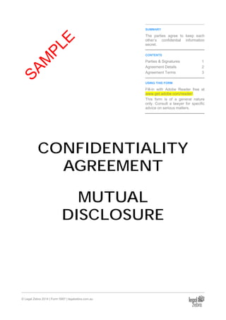 © Legal Zebra 2014 | Form 5987 | legalzebra.com.au
SUMMARY
The parties agree to keep each
other’s confidential information
secret.
CONTENTS
Parties & Signatures 1
Agreement Details 2
Agreement Terms 3
USING THIS FORM
Fill-in with Adobe Reader free at
www.get.adobe.com/reader/.
This form is of a general nature
only. Consult a lawyer for specific
advice on serious matters.
CONFIDENTIALITY
AGREEMENT
MUTUAL
DISCLOSURE
SAM
PLE
 