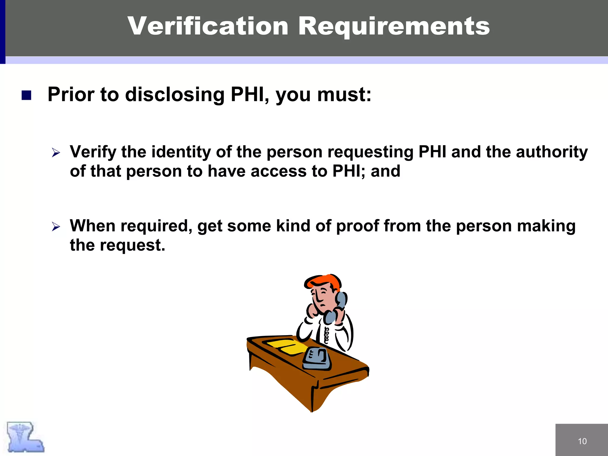 10
 Prior to disclosing PHI, you must:
 Verify the identity of the person requesting PHI and the authority
of that person to have access to PHI; and
 When required, get some kind of proof from the person making
the request.
Verification Requirements
 