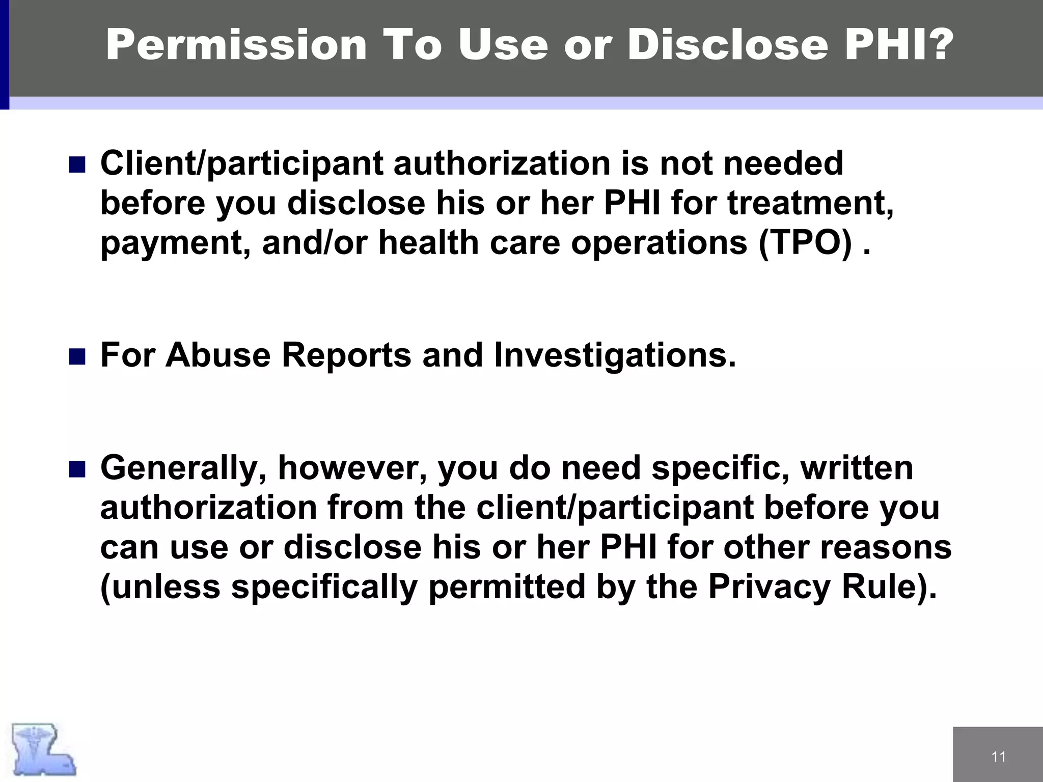 11
Permission To Use or Disclose PHI?
 Client/participant authorization is not needed
before you disclose his or her PHI for treatment,
payment, and/or health care operations (TPO) .
 For Abuse Reports and Investigations.
 Generally, however, you do need specific, written
authorization from the client/participant before you
can use or disclose his or her PHI for other reasons
(unless specifically permitted by the Privacy Rule).
 