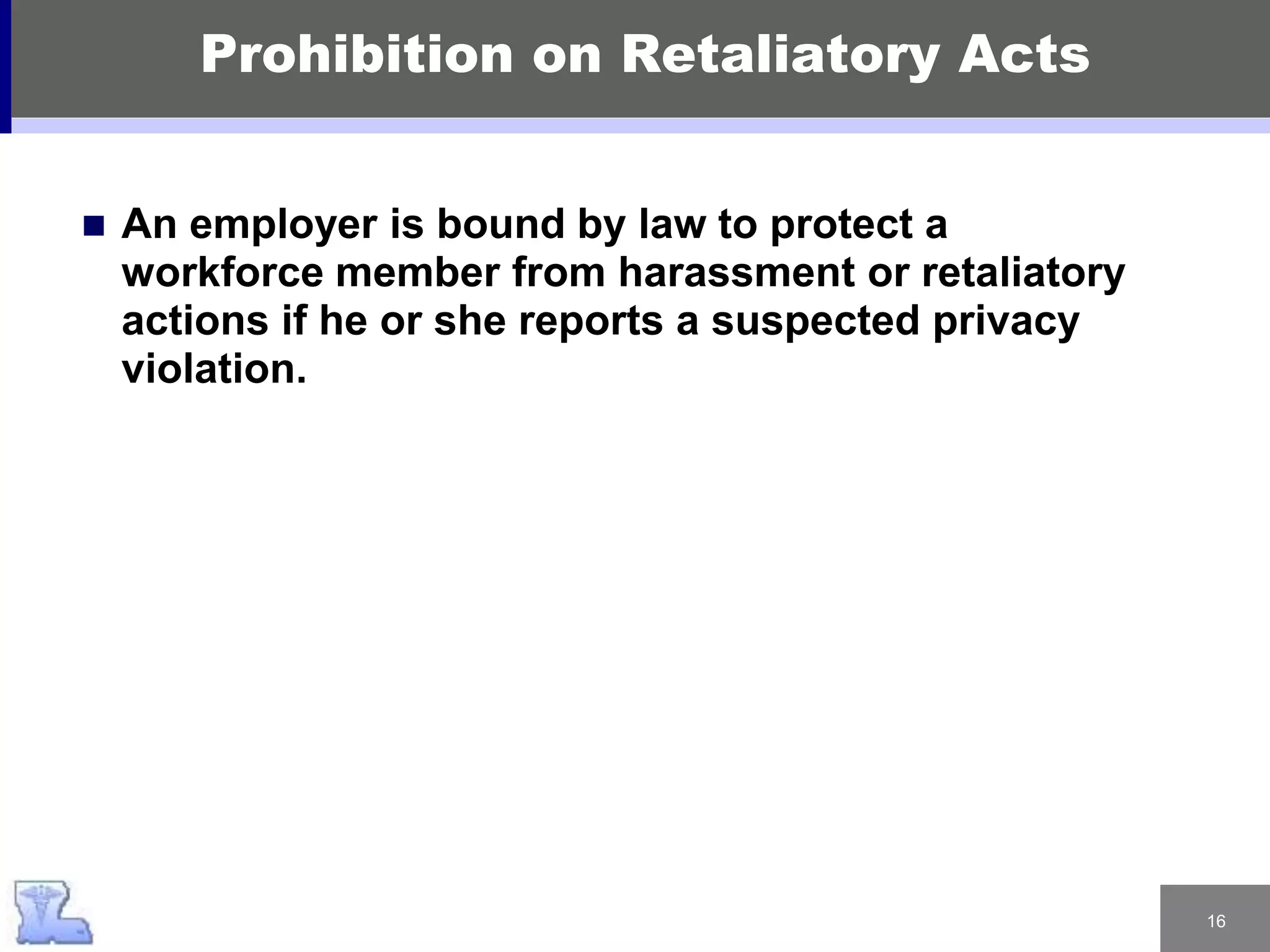 16
Prohibition on Retaliatory Acts
 An employer is bound by law to protect a
workforce member from harassment or retaliatory
actions if he or she reports a suspected privacy
violation.
 