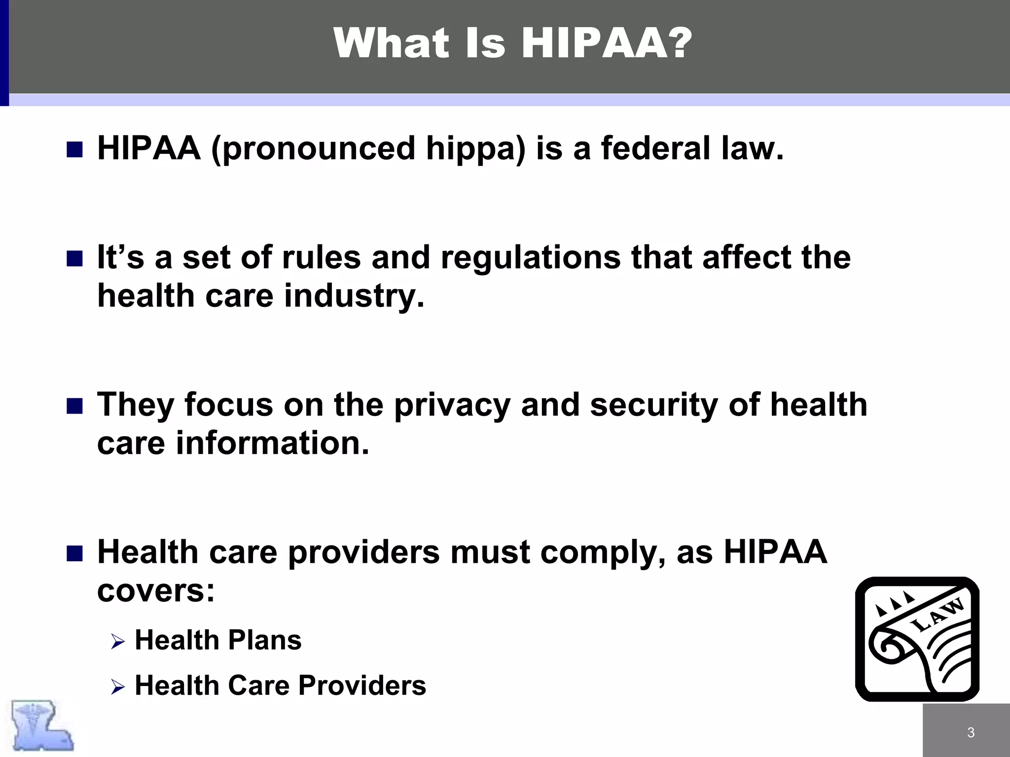 3
What Is HIPAA?
 HIPAA (pronounced hippa) is a federal law.
 It’s a set of rules and regulations that affect the
health care industry.
 They focus on the privacy and security of health
care information.
 Health care providers must comply, as HIPAA
covers:
 Health Plans
 Health Care Providers
 