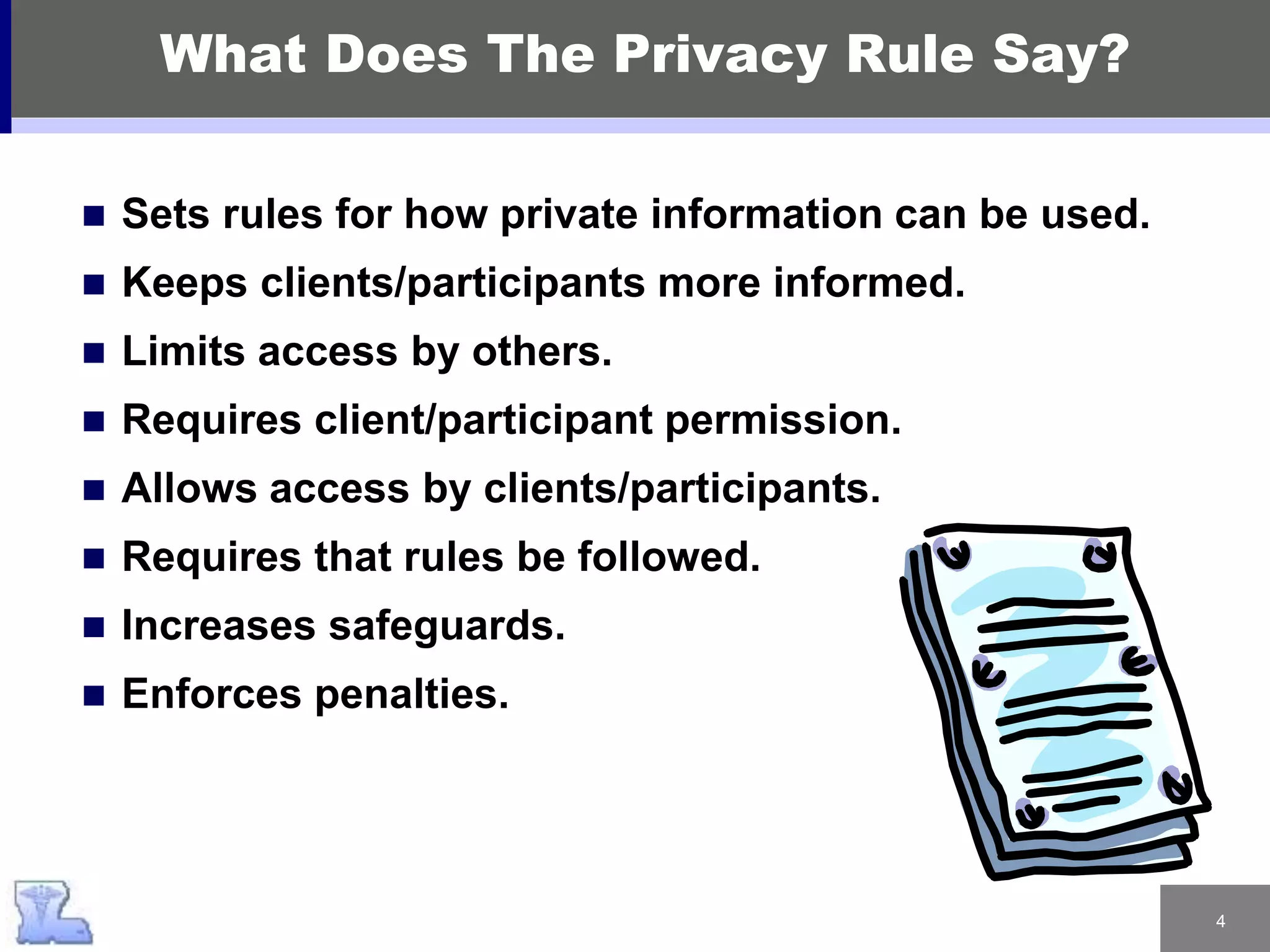 4
What Does The Privacy Rule Say?
 Sets rules for how private information can be used.
 Keeps clients/participants more informed.
 Limits access by others.
 Requires client/participant permission.
 Allows access by clients/participants.
 Requires that rules be followed.
 Increases safeguards.
 Enforces penalties.
 