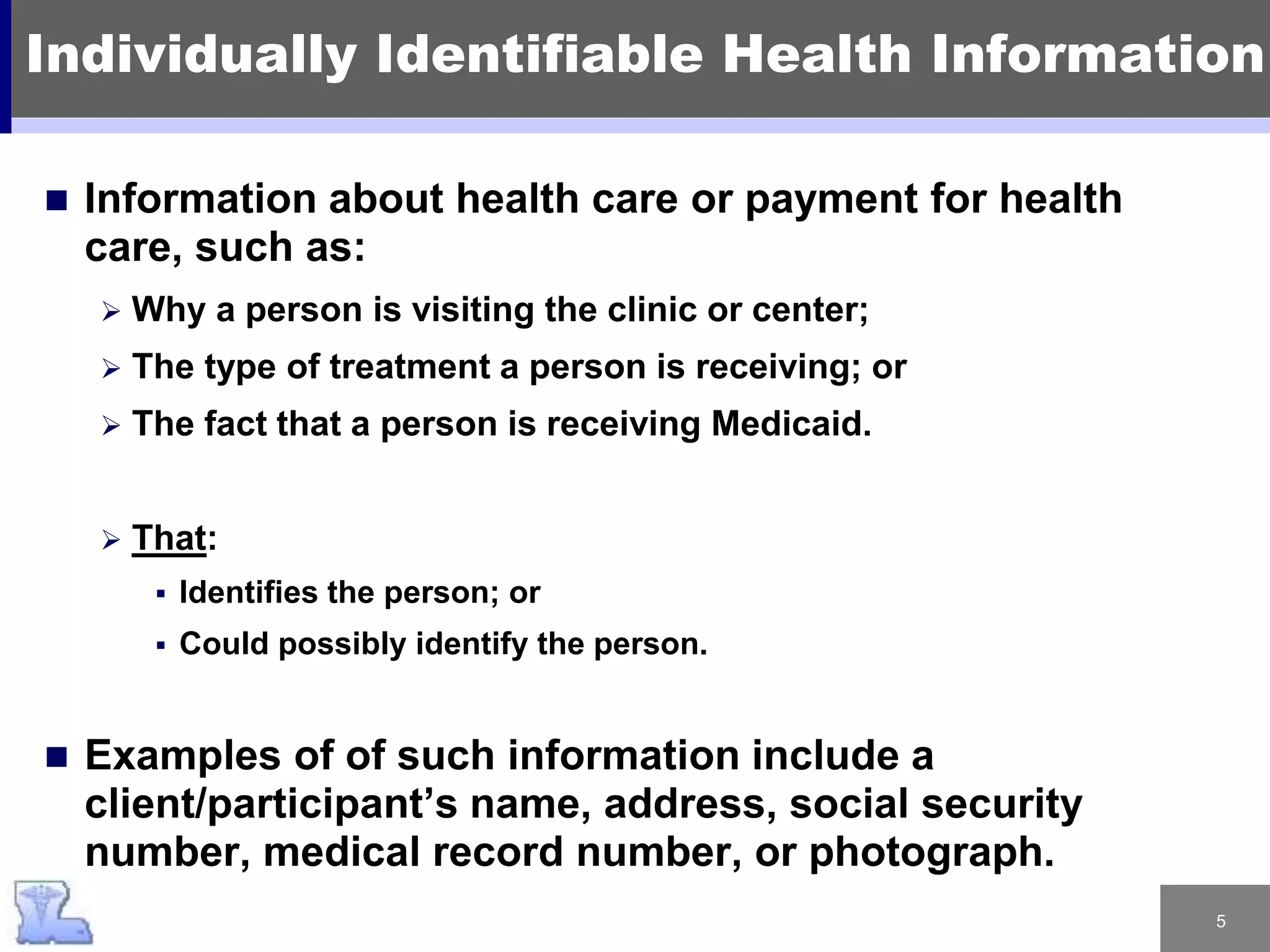 5
 Information about health care or payment for health
care, such as:
 Why a person is visiting the clinic or center;
 The type of treatment a person is receiving; or
 The fact that a person is receiving Medicaid.
 That:
 Identifies the person; or
 Could possibly identify the person.
 Examples of of such information include a
client/participant’s name, address, social security
number, medical record number, or photograph.
Individually Identifiable Health Information
 