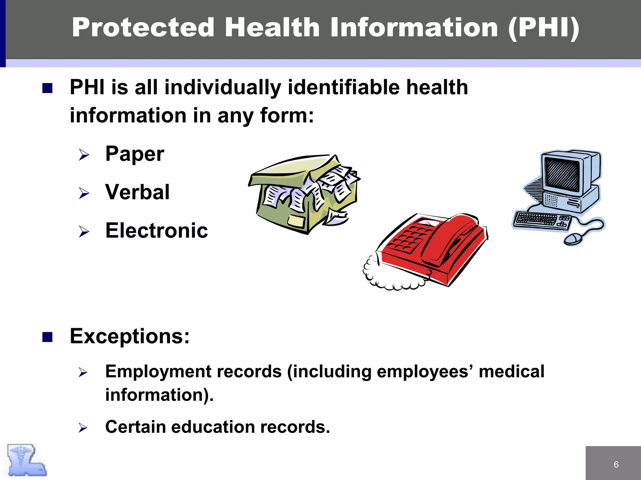 6
Protected Health Information (PHI)
 PHI is all individually identifiable health
information in any form:
 Paper
 Verbal
 Electronic
 Exceptions:
 Employment records (including employees’ medical
information).
 Certain education records.
 