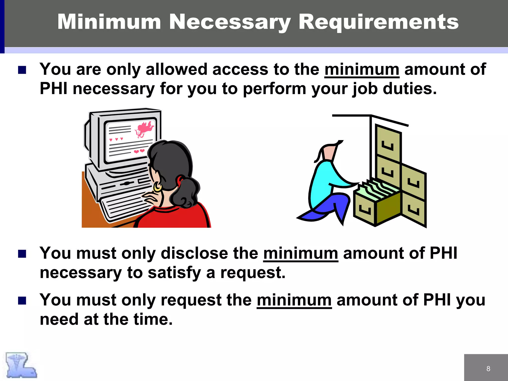 8
 You are only allowed access to the minimum amount of
PHI necessary for you to perform your job duties.
 You must only disclose the minimum amount of PHI
necessary to satisfy a request.
 You must only request the minimum amount of PHI you
need at the time.
Minimum Necessary Requirements
 