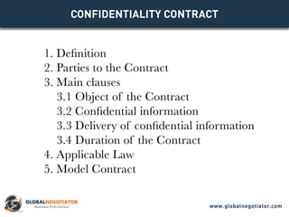 CONFIDENTIALITY Contract
1. Definition
2. Parties to the Contract
3. Main clauses
3.1 Object of the Contract
3.2 Confidential information
3.3 Delivery of confidential information
3.4 Duration of the Contract
4. Applicable Law
5. Model Contract
www.globalnegotiator.com
 