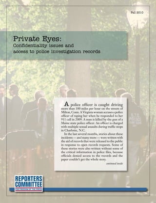 Fall 2010




Private Eyes:
Confidentiality issues and
access to police investigation records




                      A police officer is caught driving
                    more than 100 miles per hour on the streets of
                    Milton, Conn. A Virginia woman accuses a police
                    officer of raping her when he responded to her
                    911 call in 2009. A man is killed by the gun of a
                    Maine state police officer. An officer is charged
                    with multiple sexual assaults during traffic stops
                    in Charlotte, N.C.
                       In the last several months, stories about these
                    incidents — and many more — were written with
                    the aid of records that were released to the public
                    in response to open records requests. Some of
                    these stories were also written without some of
                    the critical information in police files, because
                    officials denied access to the records and the
                    paper couldn’t get the whole story.
                                                         continued inside
 