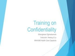 Training on
Confidentiality
Eferoghene Oghreikanone
Instructor: Hwang-Ji Lu
MHA 690 Health Care Capstone
 