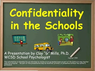 Confidentiality
in the Schools
A Presentation by Clay “G” Mills, Ph.D.
WCSD School Psychologist Copyright 2008
This information is intended for an individual to review on an as needed basis as part of the District’s new teacher
induction program. No part of this presentation may be modified, printed, or presented without the author’s
permission.
 