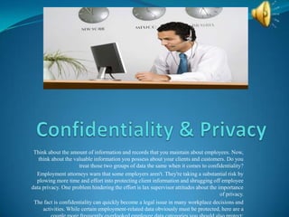 Think about the amount of information and records that you maintain about employees. Now,
   think about the valuable information you possess about your clients and customers. Do you
                      treat those two groups of data the same when it comes to confidentiality?
  Employment attorneys warn that some employers aren't. They're taking a substantial risk by
  plowing more time and effort into protecting client information and shrugging off employee
data privacy. One problem hindering the effort is lax supervisor attitudes about the importance
                                                                                      of privacy.
 The fact is confidentiality can quickly become a legal issue in many workplace decisions and
     activities. While certain employment-related data obviously must be protected, here are a
 