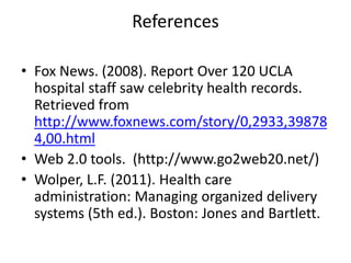 References
• Fox News. (2008). Report Over 120 UCLA
hospital staff saw celebrity health records.
Retrieved from
http://www.foxnews.com/story/0,2933,39878
4,00.html
• Web 2.0 tools. (http://www.go2web20.net/)
• Wolper, L.F. (2011). Health care
administration: Managing organized delivery
systems (5th ed.). Boston: Jones and Bartlett.
 