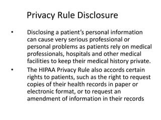 Privacy Rule Disclosure
• Disclosing a patient’s personal information
can cause very serious professional or
personal problems as patients rely on medical
professionals, hospitals and other medical
facilities to keep their medical history private.
• The HIPAA Privacy Rule also accords certain
rights to patients, such as the right to request
copies of their health records in paper or
electronic format, or to request an
amendment of information in their records
 
